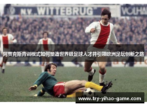 阿贾克斯青训模式如何塑造世界级足球人才并引领欧洲足坛创新之路