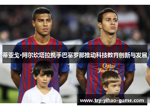 蒂亚戈·阿尔坎塔拉携手巴塞罗那推动科技教育创新与发展 蒂亚戈·阿尔坎塔拉携手巴塞罗那推动科技教育创新与发展