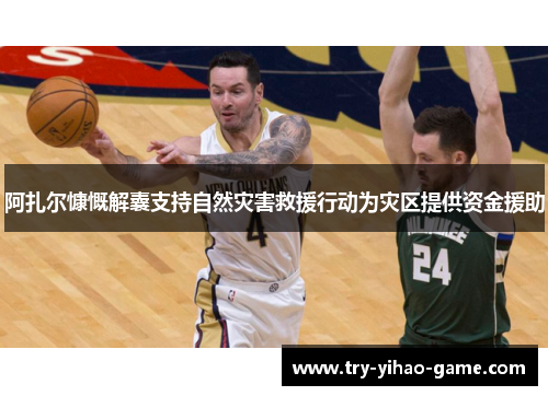 阿扎尔慷慨解囊支持自然灾害救援行动为灾区提供资金援助 阿扎尔慷慨解囊支持自然灾害救援行动为灾区提供资金援助