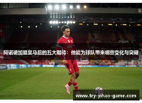 阿诺德加盟皇马后的五大期待：他能为球队带来哪些变化与突破