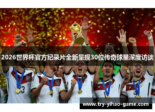 2026世界杯官方纪录片全新呈现30位传奇球星深度访谈